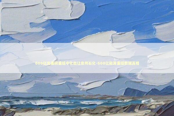 600亿元重磅重组中化出让泉州石化-600亿能源重组数据真相 600亿元重磅重组中化出让泉州石化-600亿能源重组数据真相 新闻