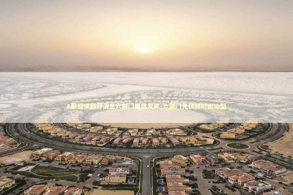 A股迎来利好消息六部门集体发声-六部门光伏利好议论型 新闻