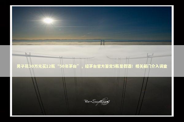 男子花30万元买12瓶“50年茅台”，经茅台官方鉴定5瓶是假酒！相关部门介入调查 新闻