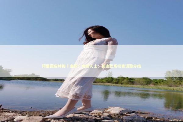 阿里回应林俊旸离职!内部人士:其离职系权责调整分歧 阿里回应林俊旸离职!内部人士:其离职系权责调整分歧 新闻