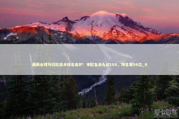 最新全球马拉松选手排名出炉:丰配友杀入前100,排名第96位_6 最新全球马拉松选手排名出炉:丰配友杀入前100,排名第96位_6 新闻