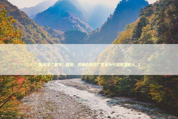 周亮球“南下”履新，进出口银行广东省分行迎新掌舵人_1 新闻