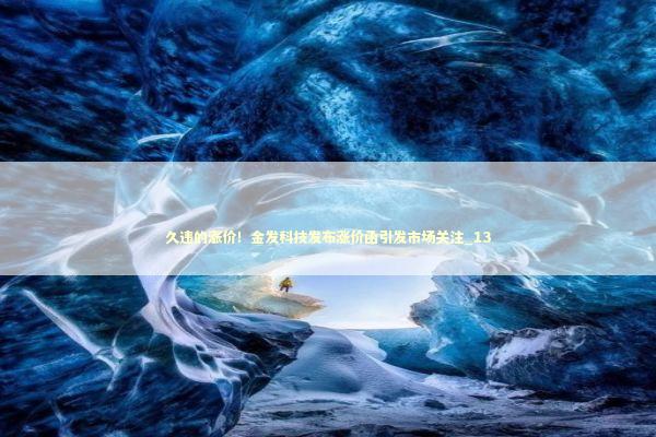 久违的涨价！金发科技发布涨价函引发市场关注_13 新闻