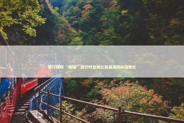 银行理财“换锚”进行时业绩比较基准转向指数化 新闻